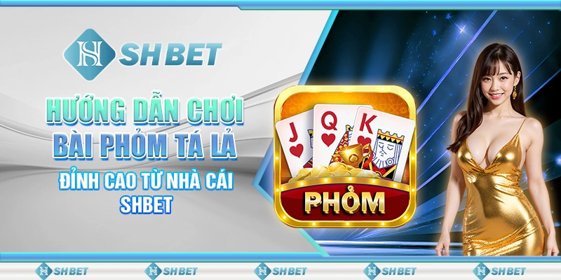 Hướng Dẫn Chơi Bài Phỏm Tá Lả Đỉnh Cao Từ Nhà Cái SHBET